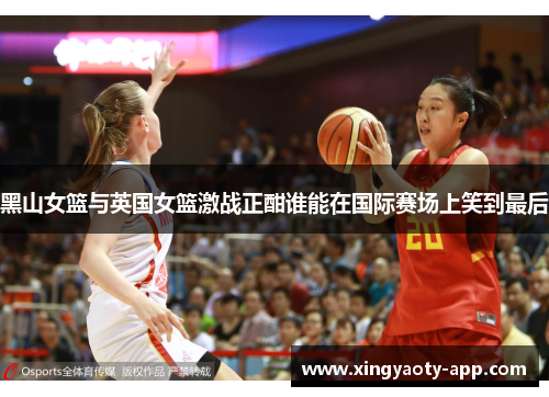 黑山女篮与英国女篮激战正酣谁能在国际赛场上笑到最后